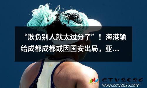 “欺负别人就太过分了”！海港输给成都成都或因国安出局，亚冠比赛再陷入困境
