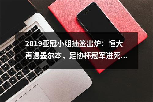2019亚冠小组抽签出炉：恒大再遇墨尔本，足协杯冠军进死亡之组