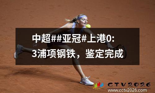 中超##亚冠#上港0:3浦项钢铁，鉴定完成