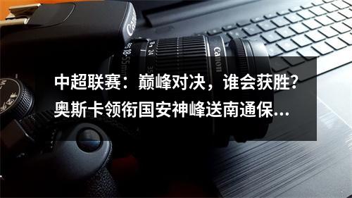 中超联赛：巅峰对决，谁会获胜？奥斯卡领衔国安神峰送南通保级
