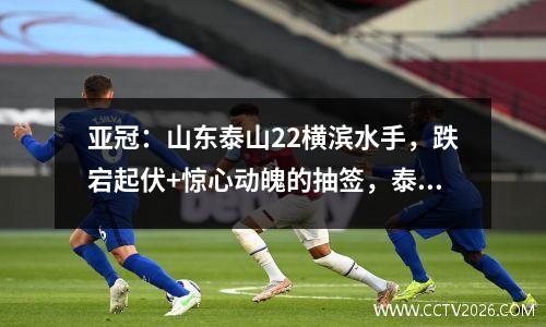 亚冠：山东泰山22横滨水手，跌宕起伏+惊心动魄的抽签，泰山队彰显底蕴