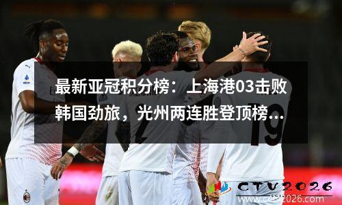 最新亚冠积分榜：上海港03击败韩国劲旅，光州两连胜登顶榜首