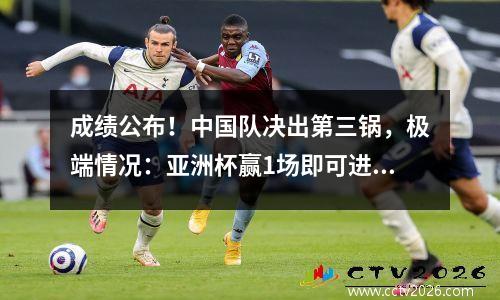 成绩公布！中国队决出第三锅，极端情况：亚洲杯赢1场即可进军世界杯