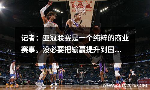 记者：亚冠联赛是一个纯粹的商业赛事。没必要把输赢提升到国家荣誉的高度。