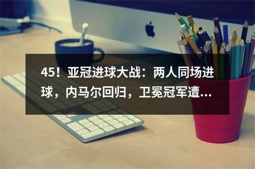 45！亚冠进球大战：两人同场进球，内马尔回归，卫冕冠军遭遇复仇