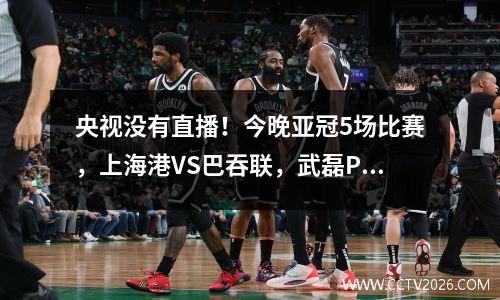 央视没有直播！今晚亚冠5场比赛，上海港VS巴吞联，武磊PK泰国梅西