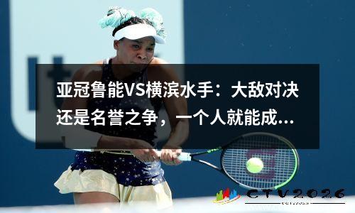 亚冠鲁能VS横滨水手：大敌对决还是名誉之争，一个人就能成为最大杀手