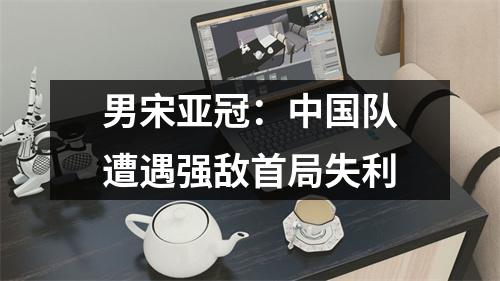 男宋亚冠：中国队遭遇强敌首局失利