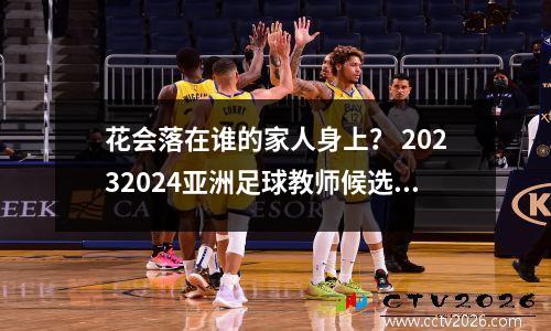 花会落在谁的家人身上？ 20232024亚洲足球教师候选人提名