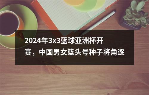 2024年3x3篮球亚洲杯开赛，中国男女篮头号种子将角逐