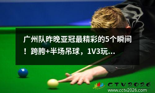 广州队昨晚亚冠最精彩的5个瞬间！跨胯+半场吊球，1V3玩弄对手