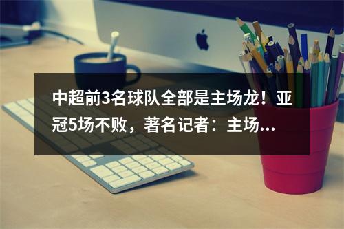 中超前3名球队全部是主场龙！亚冠5场不败，著名记者：主场踢好可晋级淘汰赛