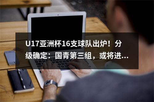 U17亚洲杯16支球队出炉！分级确定：国青第三组，或将进死亡组再遇韩国