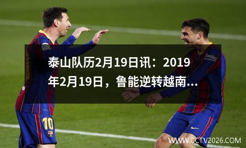 泰山队历2月19日讯：2019年2月19日，鲁能逆转越南河内，挺进亚冠联赛。