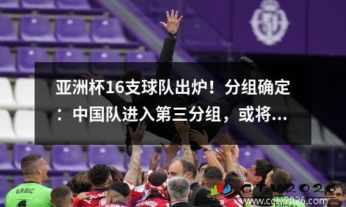亚洲杯16支球队出炉！分组确定：中国队进入第三分组，或将进入死亡之组+再次遭遇韩国队