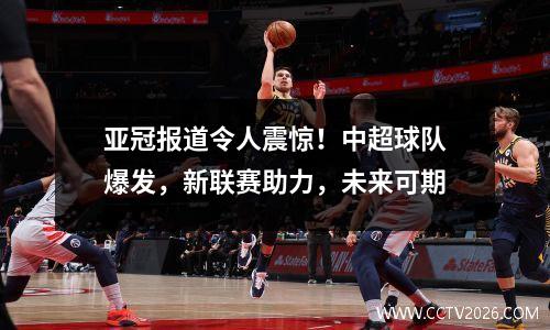 亚冠报道令人震惊！中超球队爆发，新联赛助力，未来可期