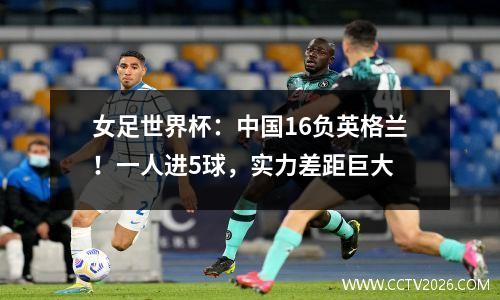 女足世界杯：中国16负英格兰！一人进5球，实力差距巨大