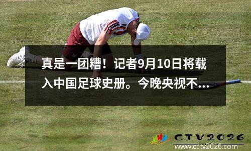 真是一团糟！记者9月10日将载入中国足球史册。今晚央视不会转播国足！