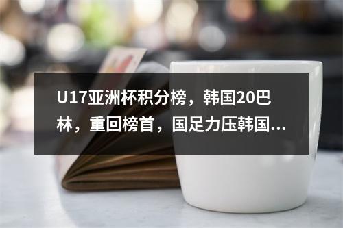 U17亚洲杯积分榜，韩国20巴林，重回榜首，国足力压韩国=直升