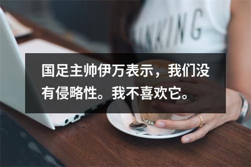 国足主帅伊万表示，我们没有侵略性。我不喜欢它。