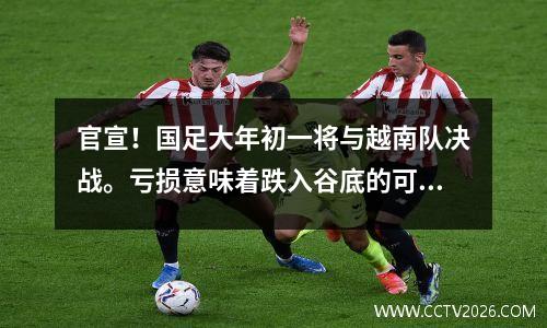 官宣！国足大年初一将与越南队决战。亏损意味着跌入谷底的可能性增加。李小鹏遇到麻烦了