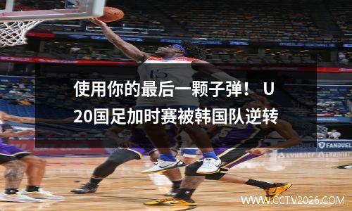 使用你的最后一颗子弹！ U20国足加时赛被韩国队逆转