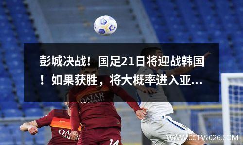 彭城决战！国足21日将迎战韩国！如果获胜，将大概率进入亚洲18强！