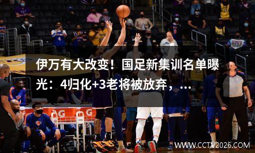 伊万有大改变！国足新集训名单曝光：4归化+3老将被放弃，9新人入围