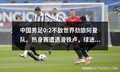 中国男足0:2不敌世界劲旅阿曼队。热身赛遭遇滑铁卢，球迷心痛不已！