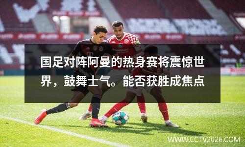 国足对阵阿曼的热身赛将震惊世界，鼓舞士气。能否获胜成焦点