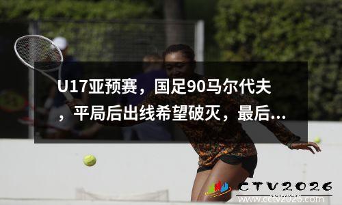 U17亚预赛，国足90马尔代夫，平局后出线希望破灭，最后一轮苦战韩国队