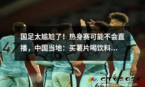 国足太尴尬了！热身赛可能不会直播，中国当地：买薯片喝饮料进行半小时训练