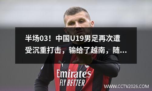 半场03！中国U19男足再次遭受沉重打击，输给了越南，随后又被印度尼西亚击败。