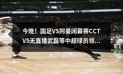 今晚！国足VS阿曼闭幕赛CCTV5无直播武磊等中超球员领跑