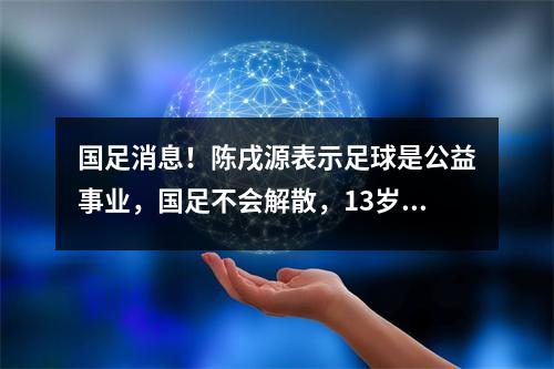 国足消息！陈戌源表示足球是公益事业，国足不会解散，13岁孩子可以踢球还债