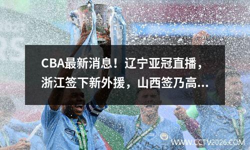 CBA最新消息！辽宁亚冠直播，浙江签下新外援，山西签乃高FMVP