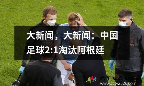 大新闻，大新闻：中国足球2:1淘汰阿根廷