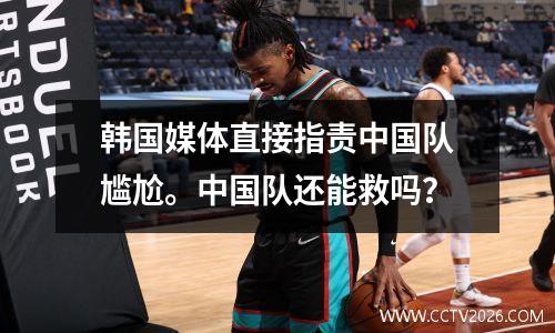 韩国媒体直接指责中国队尴尬。中国队还能救吗？