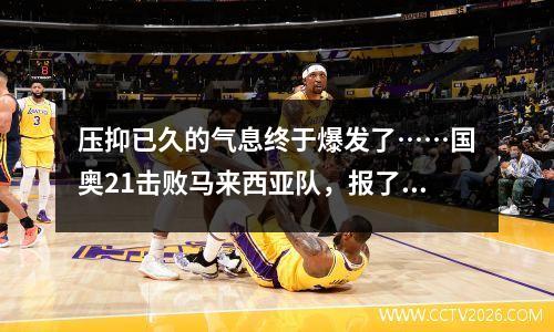 压抑已久的气息终于爆发了……国奥21击败马来西亚队，报了之前的耻辱！
