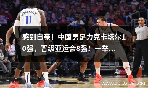 感到自豪！中国男足力克卡塔尔10强，晋级亚运会8强！一举打破21年魔咒