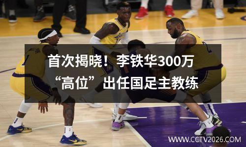 首次揭晓！李铁华300万“高位”出任国足主教练