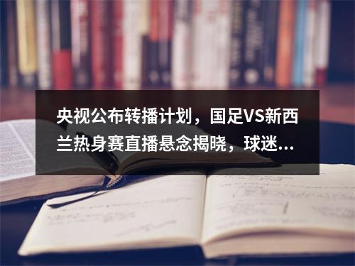 央视公布转播计划，国足VS新西兰热身赛直播悬念揭晓，球迷力挺
