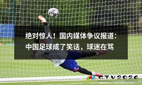 绝对惊人！国内媒体争议报道：中国足球成了笑话，球迷在骂