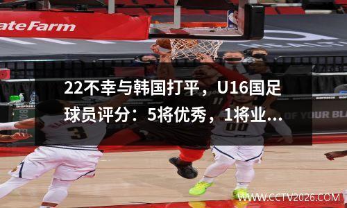 22不幸与韩国打平，U16国足球员评分：5将优秀，1将业余，2将不再使用