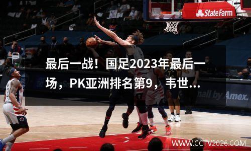 最后一战！国足2023年最后一场，PK亚洲排名第9，韦世豪带队，两大归化球员前来应援