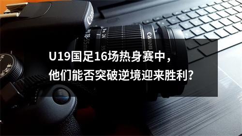 U19国足16场热身赛中，他们能否突破逆境迎来胜利？