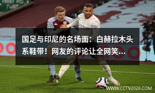 国足与印尼的名场面：白赫拉木头系鞋带！网友的评论让全网笑了！