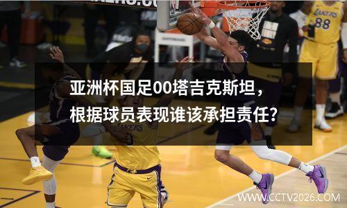 亚洲杯国足00塔吉克斯坦，根据球员表现谁该承担责任？