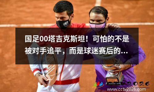 国足00塔吉克斯坦！可怕的不是被对手追平，而是球迷赛后的态度