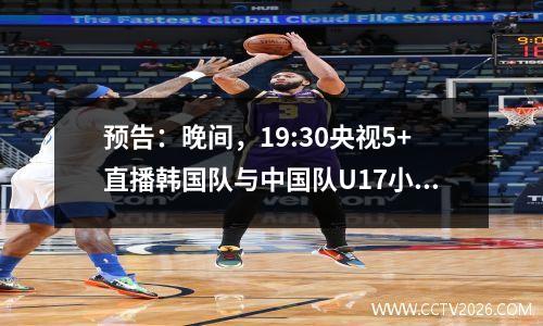 预告：晚间，19:30央视5+直播韩国队与中国队U17小组并列出线。